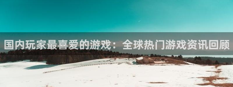长征娱乐注册平台：国内玩家最喜爱的游戏：全球热门游戏资讯回顾